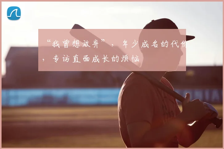“我曾想放弃”,年少成名的代价,专访直面成长的烦恼